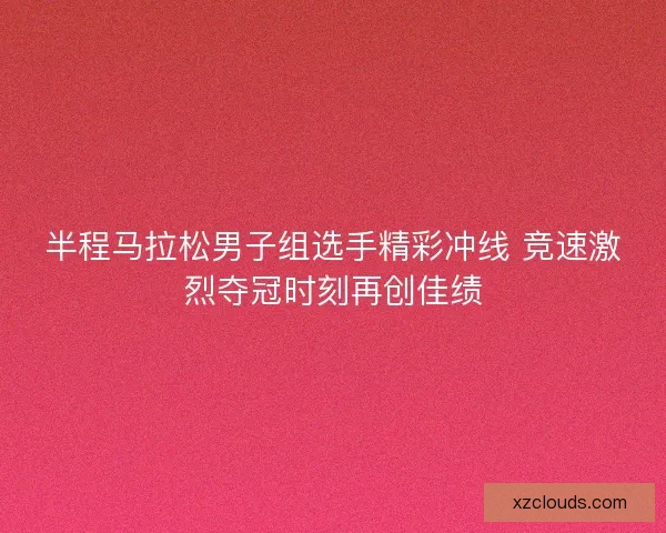 半程马拉松男子组选手精彩冲线 竞速激烈夺冠时刻再创佳绩