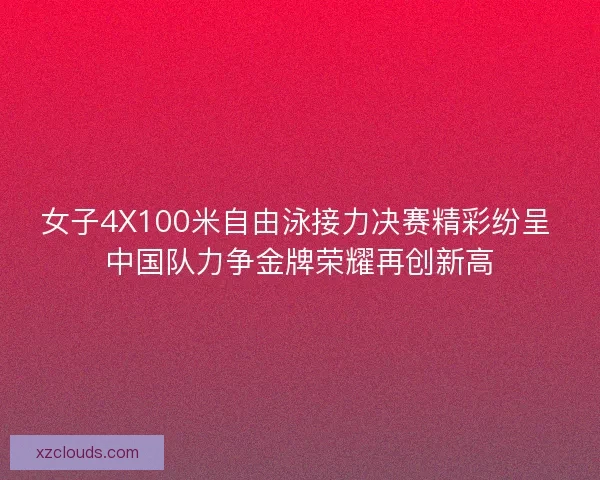 女子4X100米自由泳接力决赛精彩纷呈 中国队力争金牌荣耀再创新高
