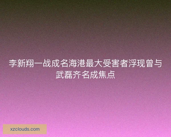 李新翔一战成名海港最大受害者浮现曾与武磊齐名成焦点