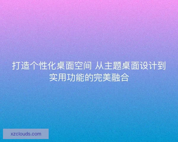 打造个性化桌面空间 从主题桌面设计到实用功能的完美融合