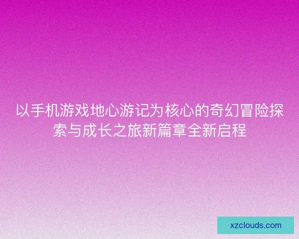 以手机游戏地心游记为核心的奇幻冒险探索与成长之旅新篇章全新启程 以手机游戏地心游记为核心的奇幻冒险探索与成长之旅新篇章全新启程