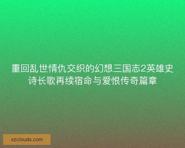 重回乱世情仇交织的幻想三国志2英雄史诗长歌再续宿命与爱恨传奇篇章 重回乱世情仇交织的幻想三国志2英雄史诗长歌再续宿命与爱恨传奇篇章
