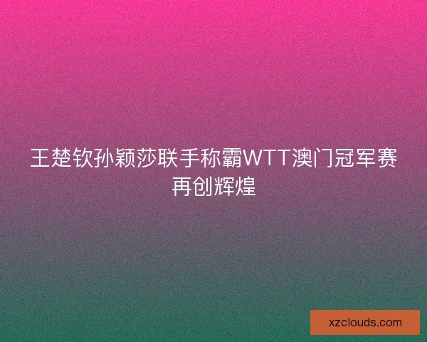 王楚钦孙颖莎联手称霸WTT澳门冠军赛再创辉煌