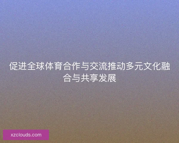 促进全球体育合作与交流推动多元文化融合与共享发展 促进全球体育合作与交流推动多元文化融合与共享发展