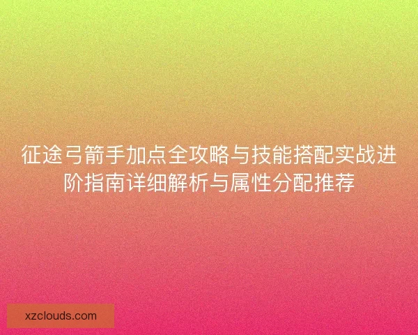 征途弓箭手加点全攻略与技能搭配实战进阶指南详细解析与属性分配推荐