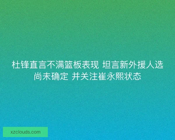 杜锋直言不满篮板表现 坦言新外援人选尚未确定 并关注崔永熙状态