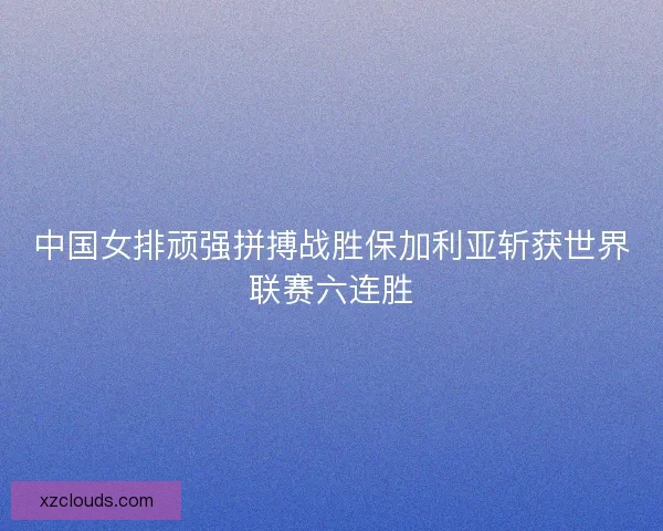 中国女排顽强拼搏战胜保加利亚斩获世界联赛六连胜 中国女排顽强拼搏战胜保加利亚斩获世界联赛六连胜