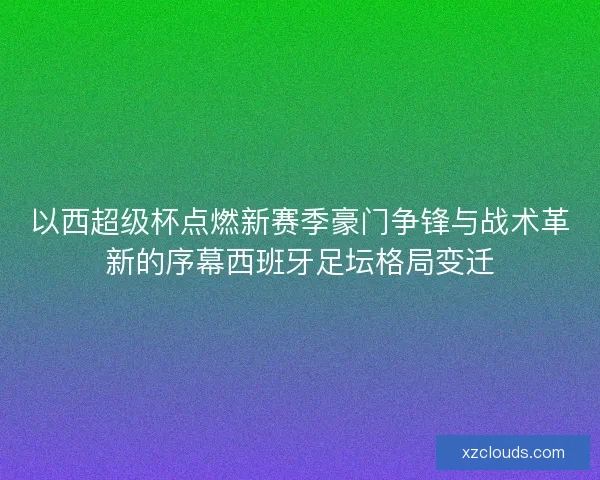 以西超级杯点燃新赛季豪门争锋与战术革新的序幕西班牙足坛格局变迁