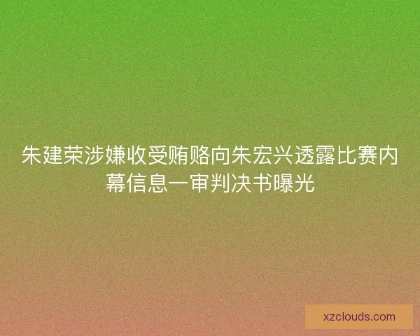 朱建荣涉嫌收受贿赂向朱宏兴透露比赛内幕信息一审判决书曝光 朱建荣涉嫌收受贿赂向朱宏兴透露比赛内幕信息一审判决书曝光