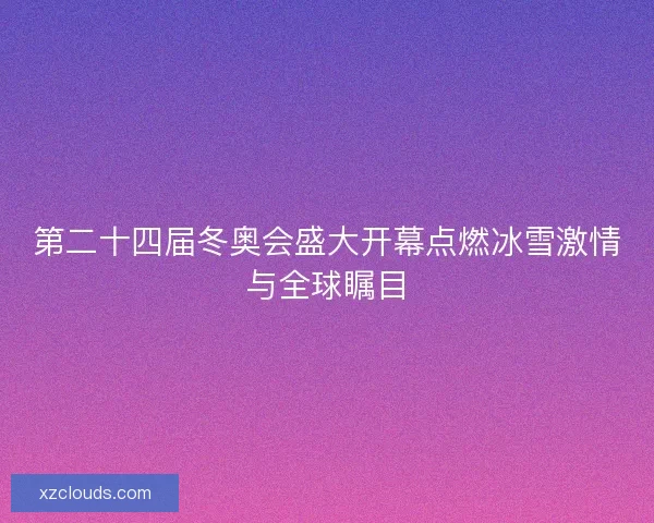 第二十四届冬奥会盛大开幕点燃冰雪激情与全球瞩目 第二十四届冬奥会盛大开幕点燃冰雪激情与全球瞩目
