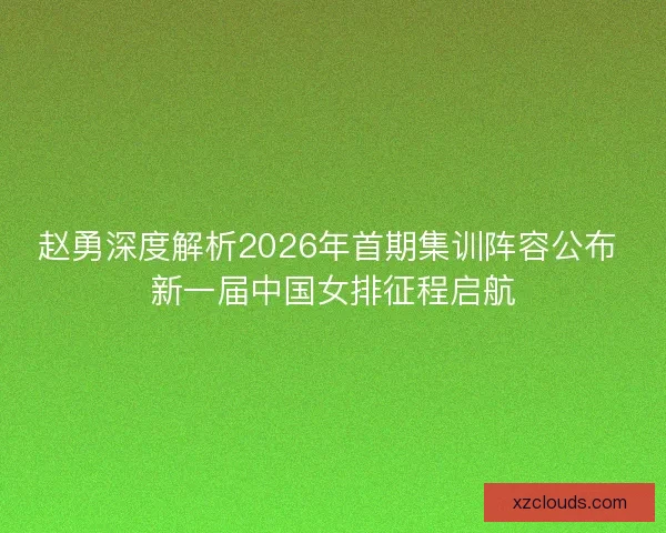 赵勇深度解析2026年首期集训阵容公布 新一届中国女排征程启航