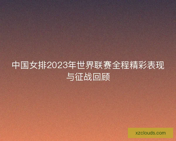 中国女排2023年世界联赛全程精彩表现与征战回顾 中国女排2023年世界联赛全程精彩表现与征战回顾