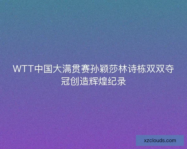 WTT中国大满贯赛孙颖莎林诗栋双双夺冠创造辉煌纪录