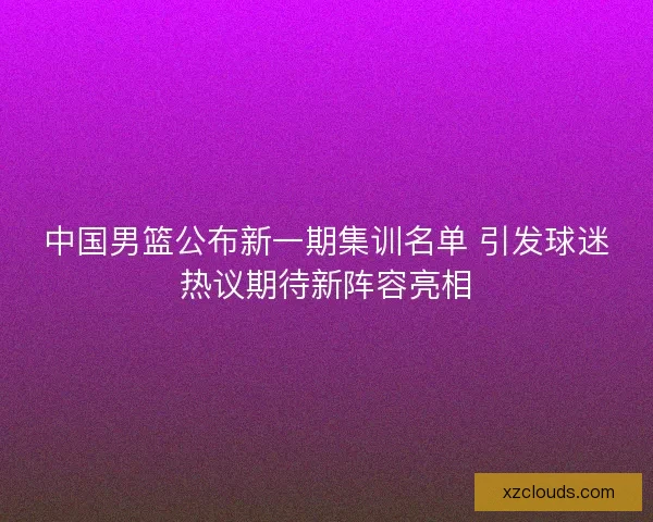 中国男篮公布新一期集训名单 引发球迷热议期待新阵容亮相