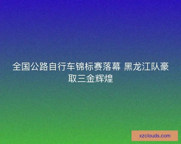 全国公路自行车锦标赛落幕 黑龙江队豪取三金辉煌