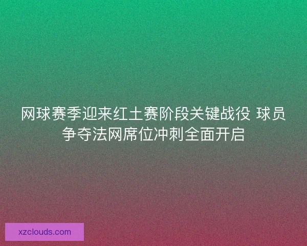 网球赛季迎来红土赛阶段关键战役 球员争夺法网席位冲刺全面开启