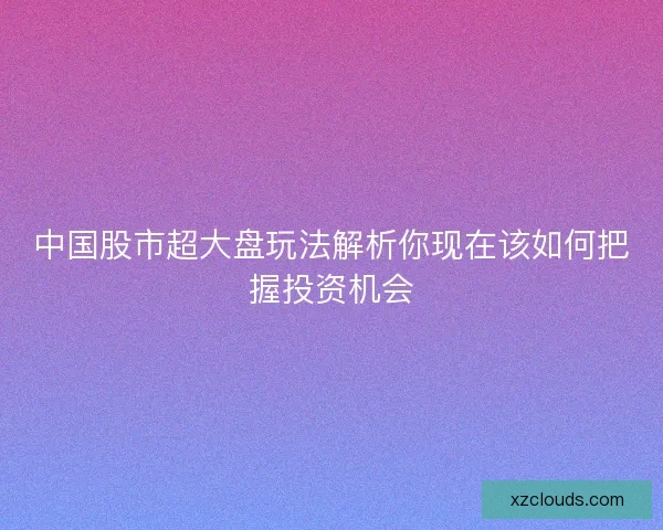 中国股市超大盘玩法解析你现在该如何把握投资机会 中国股市超大盘玩法解析你现在该如何把握投资机会