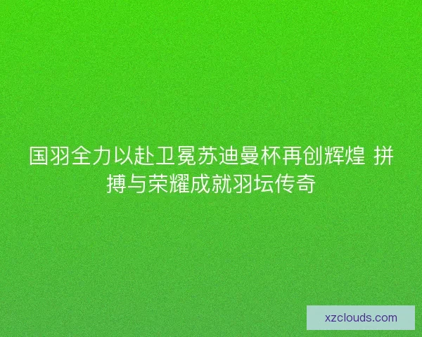 国羽全力以赴卫冕苏迪曼杯再创辉煌 拼搏与荣耀成就羽坛传奇 国羽全力以赴卫冕苏迪曼杯再创辉煌 拼搏与荣耀成就羽坛传奇