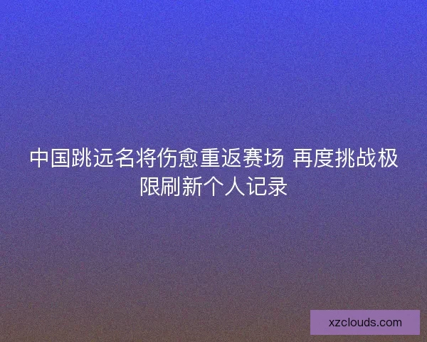 中国跳远名将伤愈重返赛场 再度挑战极限刷新个人记录 中国跳远名将伤愈重返赛场 再度挑战极限刷新个人记录