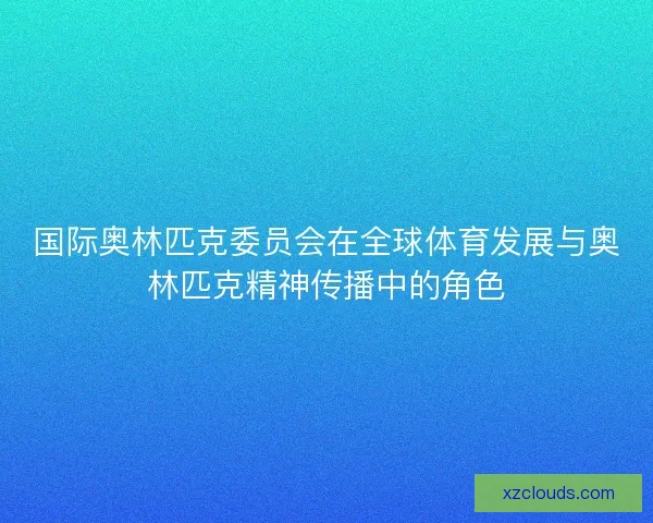 国际奥林匹克委员会在全球体育发展与奥林匹克精神传播中的角色 国际奥林匹克委员会在全球体育发展与奥林匹克精神传播中的角色