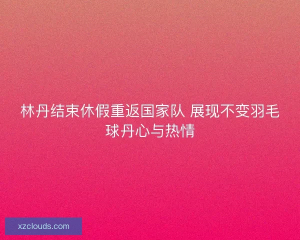 林丹结束休假重返国家队 展现不变羽毛球丹心与热情 林丹结束休假重返国家队 展现不变羽毛球丹心与热情