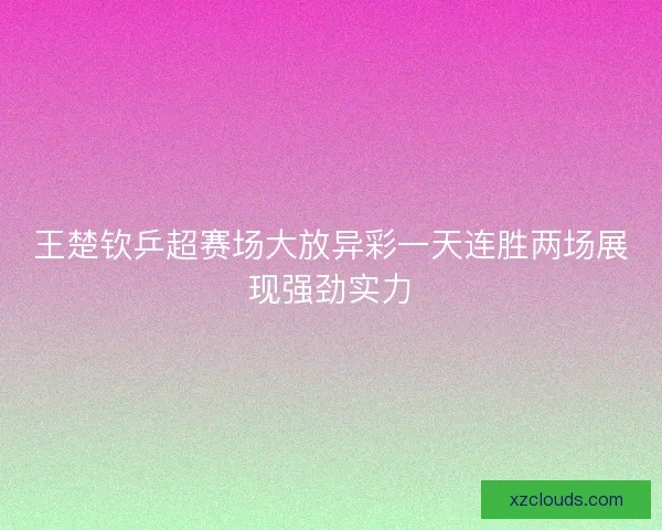 王楚钦乒超赛场大放异彩一天连胜两场展现强劲实力 王楚钦乒超赛场大放异彩一天连胜两场展现强劲实力