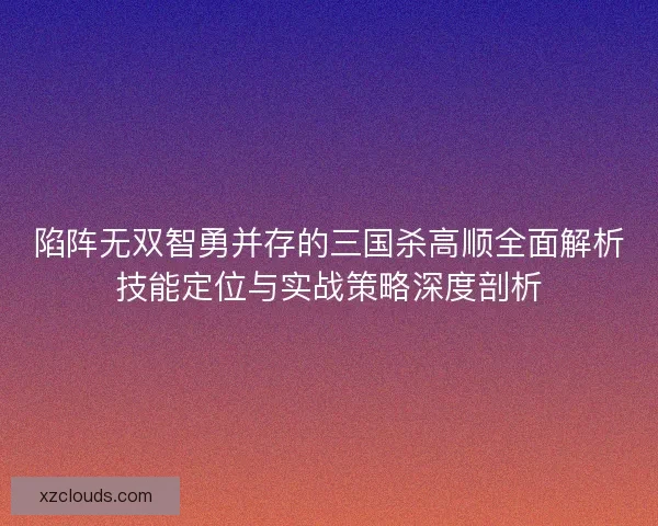 陷阵无双智勇并存的三国杀高顺全面解析技能定位与实战策略深度剖析 陷阵无双智勇并存的三国杀高顺全面解析技能定位与实战策略深度剖析