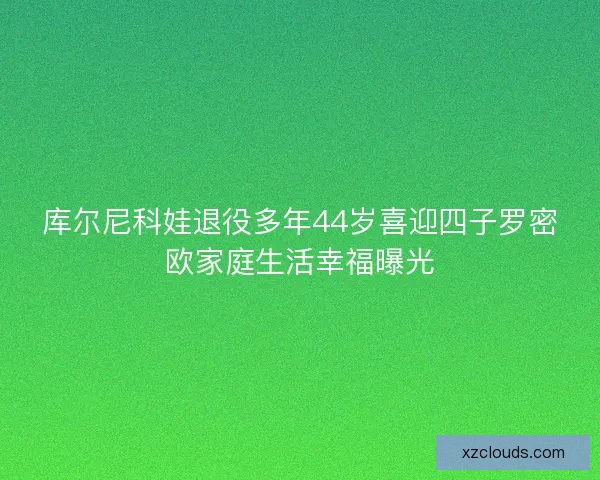 库尔尼科娃退役多年44岁喜迎四子罗密欧家庭生活幸福曝光