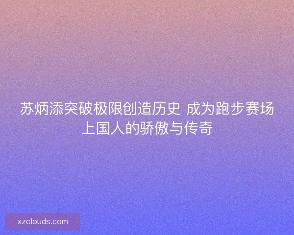 苏炳添突破极限创造历史 成为跑步赛场上国人的骄傲与传奇