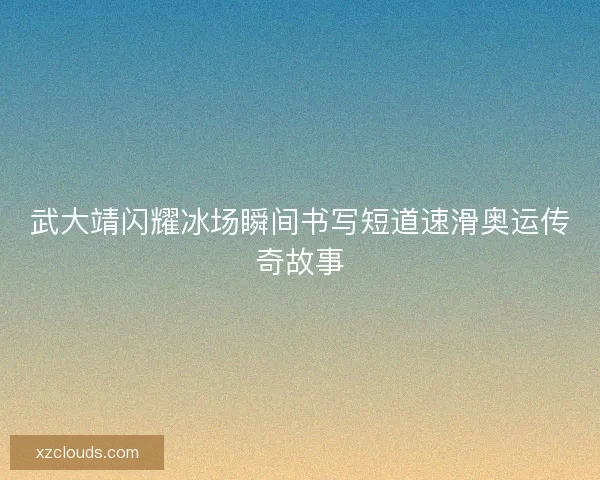 武大靖闪耀冰场瞬间书写短道速滑奥运传奇故事