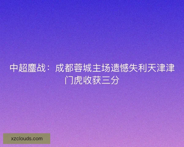 中超鏖战:成都蓉城主场遗憾失利天津津门虎收获三分 中超鏖战:成都蓉城主场遗憾失利天津津门虎收获三分